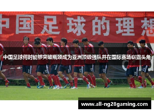 中国足球何时能够突破瓶颈成为亚洲顶级强队并在国际赛场崭露头角 中国足球何时能够突破瓶颈成为亚洲顶级强队并在国际赛场崭露头角