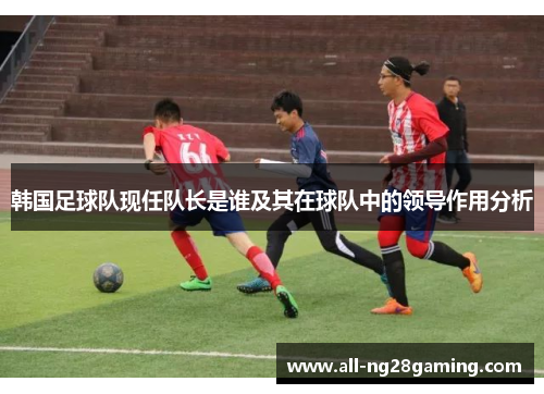 韩国足球队现任队长是谁及其在球队中的领导作用分析 韩国足球队现任队长是谁及其在球队中的领导作用分析