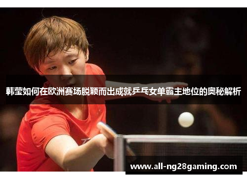韩莹如何在欧洲赛场脱颖而出成就乒乓女单霸主地位的奥秘解析 韩莹如何在欧洲赛场脱颖而出成就乒乓女单霸主地位的奥秘解析
