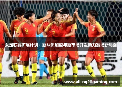 女足联赛扩展计划：新队伍加盟与新市场开发助力赛场新局面
