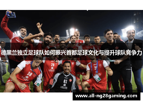 德黑兰独立足球队如何振兴首都足球文化与提升球队竞争力 德黑兰独立足球队如何振兴首都足球文化与提升球队竞争力