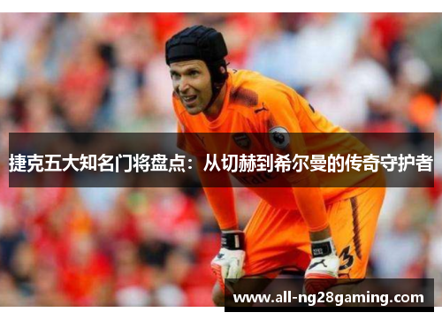 捷克五大知名门将盘点：从切赫到希尔曼的传奇守护者