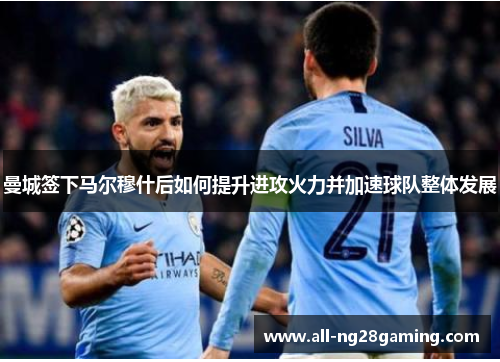 曼城签下马尔穆什后如何提升进攻火力并加速球队整体发展