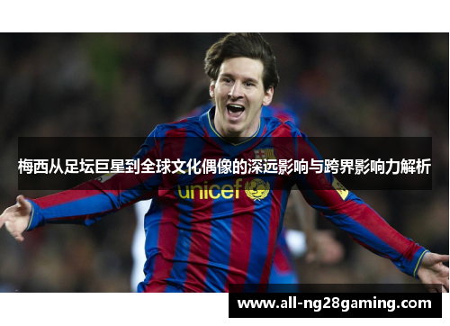 梅西从足坛巨星到全球文化偶像的深远影响与跨界影响力解析