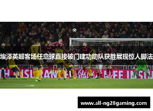 埃泽英超客场任意球直接破门建功助队获胜展现惊人脚法