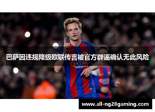 巴萨因违规降级欧联传言被官方辟谣确认无此风险 巴萨因违规降级欧联传言被官方辟谣确认无此风险