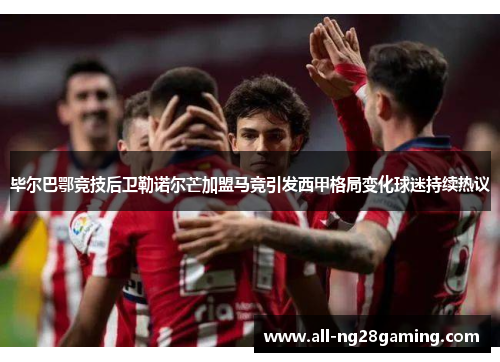 毕尔巴鄂竞技后卫勒诺尔芒加盟马竞引发西甲格局变化球迷持续热议