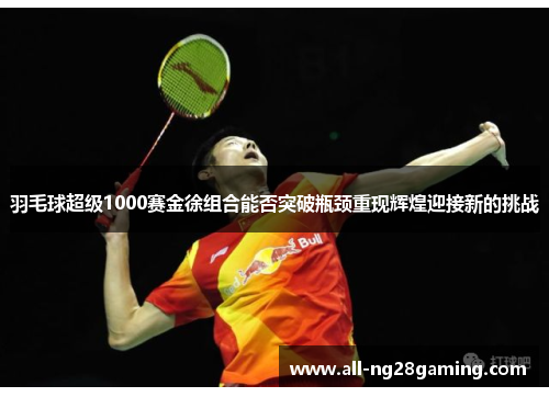 羽毛球超级1000赛金徐组合能否突破瓶颈重现辉煌迎接新的挑战 羽毛球超级1000赛金徐组合能否突破瓶颈重现辉煌迎接新的挑战