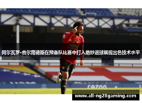 阿尔瓦罗·费尔南德斯在预备队比赛中打入绝妙进球展现出色技术水平